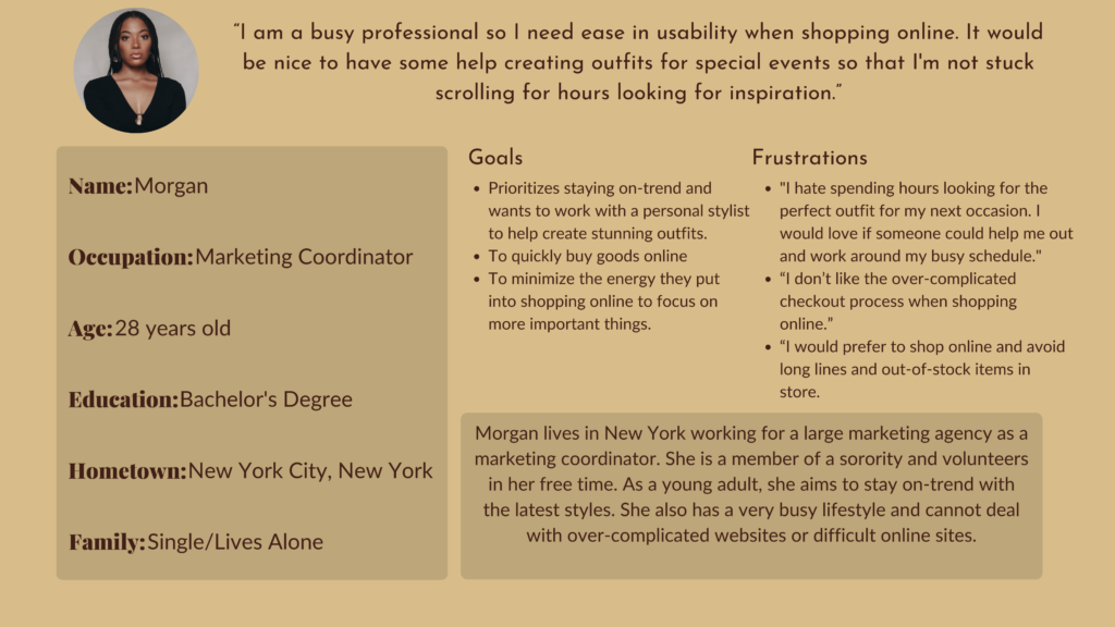 I am a busy professional so I need ease in usability when shopping online. It would be nice to have some help creating outfits for special events so that I'm not stuck scrolling for hours looking for inspiration.

Name: Morgan
Occupation: Marketing Coordinator
Age: 28 years old
Education: Bachelor's Degree
Hometown: New York City, New York
Family: Single/Lives Alone

Goals: Prioritizes staying on-trend and wants to work with a personal stylist to help create stunning outfits. 
To quickly buy goods online
To minimize the energy they put into shopping online to focus on more important things.

Frustrations: "I hate spending hours looking for the perfect outfit for my next occasion. I would love if someone could help me out and work around my busy schedule."
“I don’t like the over-complicated checkout process when shopping online.” 
“I would prefer to shop online and avoid long lines and out-of-stock items in store.

Morgan lives in New York working for a large marketing agency as a marketing coordinator. She is a member of a sorority and volunteers in her free time. As a young adult, she aims to stay on-trend with the latest styles. She also has a very busy lifestyle and cannot deal with over-complicated websites or difficult online sites. 