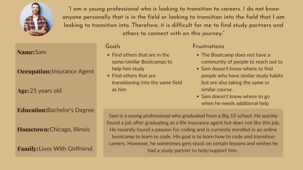Name: Sam
Occupation: Insurance Agent
Age: 25 years old
Education: Bachelor's Degree
Hometown: Chicago, Illinois
Family: In A Relationship

User Statement: “I am a young professional who is looking to transition to careers. I do not know anyone personally that is in the field or looking to transition into the field that I am looking to transition into. Therefore, it is difficult for me to find study partners and others to connect with on this journey.”

Goals: Find others that are in the same/similar Bootcamps. Find others that are transitioning into the same field as him. 
Frustrations: The Bootcamp does not have a community of people to reach out to. Sam doesn't know where to find people who have similar study habits but are also taking the same or similar course. Sam doesn't know where to go when he needs additional help

Sam is a young professional who graduated from a Big 10 school. He quickly found a job after graduating as a life insurance agent but does not like this job. He recently found a passion for coding and is currently enrolled in an online bootcamp to learn to code. His goal is to learn how to code and transition careers. However, he sometimes gets stuck on certain lessons and wishes he had a study partner to help/support him. 